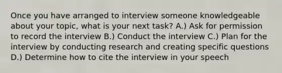 Once you have arranged to interview someone knowledgeable about your topic, what is your next task? A.) Ask for permission to record the interview B.) Conduct the interview C.) Plan for the interview by conducting research and creating specific questions D.) Determine how to cite the interview in your speech