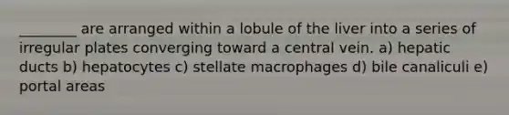 ________ are arranged within a lobule of the liver into a series of irregular plates converging toward a central vein. a) hepatic ducts b) hepatocytes c) stellate macrophages d) bile canaliculi e) portal areas