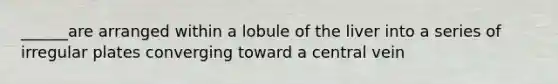 ______are arranged within a lobule of the liver into a series of irregular plates converging toward a central vein