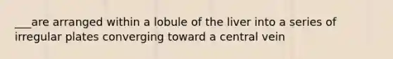 ___are arranged within a lobule of the liver into a series of irregular plates converging toward a central vein