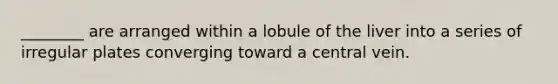 ________ are arranged within a lobule of the liver into a series of irregular plates converging toward a central vein.