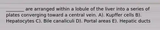 ________ are arranged within a lobule of the liver into a series of plates converging toward a central vein. A). Kupffer cells B). Hepatocytes C). Bile canaliculi D). Portal areas E). Hepatic ducts