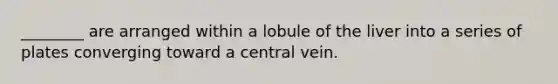 ________ are arranged within a lobule of the liver into a series of plates converging toward a central vein.