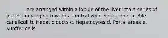 ________ are arranged within a lobule of the liver into a series of plates converging toward a central vein. Select one: a. Bile canaliculi b. Hepatic ducts c. Hepatocytes d. Portal areas e. Kupffer cells