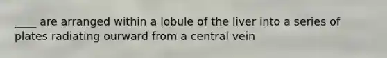 ____ are arranged within a lobule of the liver into a series of plates radiating ourward from a central vein