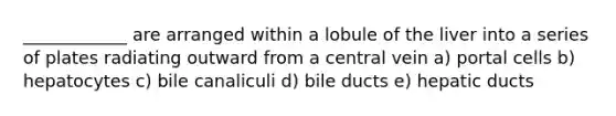 ____________ are arranged within a lobule of the liver into a series of plates radiating outward from a central vein a) portal cells b) hepatocytes c) bile canaliculi d) bile ducts e) hepatic ducts