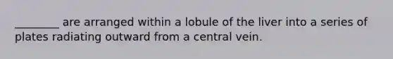 ________ are arranged within a lobule of the liver into a series of plates radiating outward from a central vein.