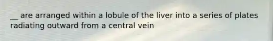 __ are arranged within a lobule of the liver into a series of plates radiating outward from a central vein