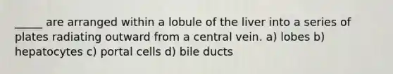 _____ are arranged within a lobule of the liver into a series of plates radiating outward from a central vein. a) lobes b) hepatocytes c) portal cells d) bile ducts