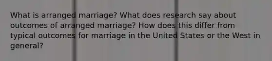 What is arranged marriage? What does research say about outcomes of arranged marriage? How does this differ from typical outcomes for marriage in the United States or the West in general?