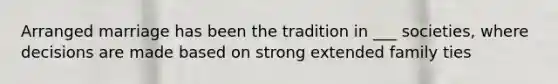 Arranged marriage has been the tradition in ___ societies, where decisions are made based on strong extended family ties