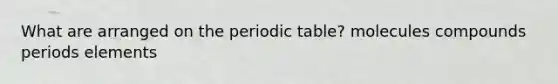 What are arranged on the periodic table? molecules compounds periods elements