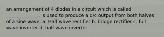 an arrangement of 4 diodes in a circuit which is called ______________, is used to produce a d/c output from both halves of a sine wave. a. Half wave rectifier b. bridge rectifier c. full wave inverter d. half wave inverter