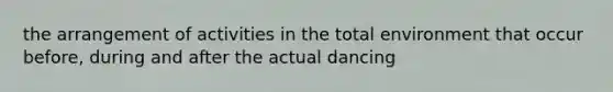 the arrangement of activities in the total environment that occur before, during and after the actual dancing