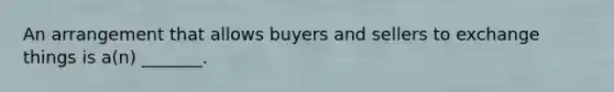 An arrangement that allows buyers and sellers to exchange things is a(n) _______.