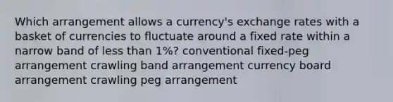 Which arrangement allows a currency's exchange rates with a basket of currencies to fluctuate around a fixed rate within a narrow band of <a href='https://www.questionai.com/knowledge/k7BtlYpAMX-less-than' class='anchor-knowledge'>less than</a> 1%? conventional fixed-peg arrangement crawling band arrangement currency board arrangement crawling peg arrangement