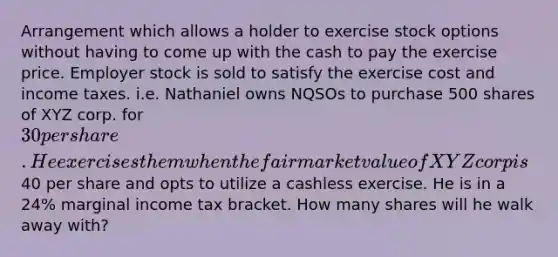 Arrangement which allows a holder to exercise stock options without having to come up with the cash to pay the exercise price. Employer stock is sold to satisfy the exercise cost and income taxes. i.e. Nathaniel owns NQSOs to purchase 500 shares of XYZ corp. for 30 per share. He exercises them when the fair market value of XYZ corp is40 per share and opts to utilize a cashless exercise. He is in a 24% marginal income tax bracket. How many shares will he walk away with?