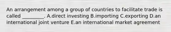 An arrangement among a group of countries to facilitate trade is called​ _________. A.direct investing B.importing C.exporting D.an international joint venture E.an international market agreement