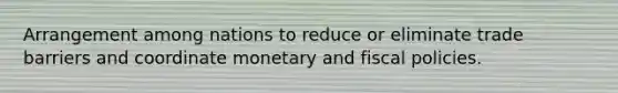 Arrangement among nations to reduce or eliminate trade barriers and coordinate monetary and fiscal policies.