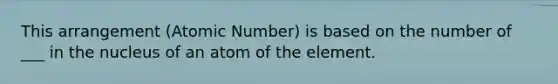 This arrangement (Atomic Number) is based on the number of ___ in the nucleus of an atom of the element.