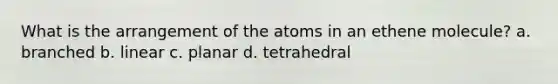 What is the arrangement of the atoms in an ethene molecule? a. branched b. linear c. planar d. tetrahedral