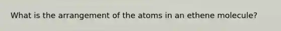 What is the arrangement of the atoms in an ethene molecule?