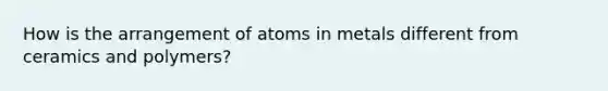 How is the arrangement of atoms in metals different from ceramics and polymers?