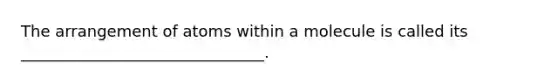 The arrangement of atoms within a molecule is called its _______________________________.