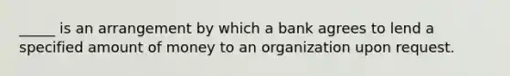 _____ is an arrangement by which a bank agrees to lend a specified amount of money to an organization upon request.