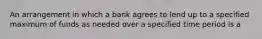 An arrangement in which a bank agrees to lend up to a specified maximum of funds as needed over a specified time period is a