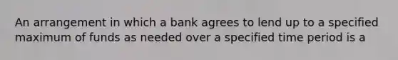 An arrangement in which a bank agrees to lend up to a specified maximum of funds as needed over a specified time period is a