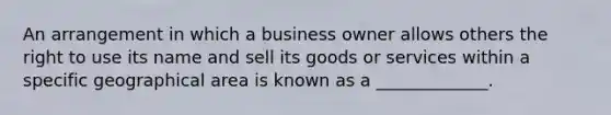 An arrangement in which a business owner allows others the right to use its name and sell its goods or services within a specific geographical area is known as a _____________.