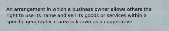 An arrangement in which a business owner allows others the right to use its name and sell its goods or services within a specific geographical area is known as a cooperative.