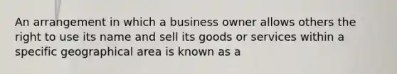 An arrangement in which a business owner allows others the right to use its name and sell its goods or services within a specific geographical area is known as a