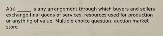 A(n) ______ is any arrangement through which buyers and sellers exchange final goods or services, resources used for production or anything of value. Multiple choice question. auction market store