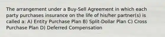 The arrangement under a Buy-Sell Agreement in which each party purchases insurance on the life of his/her partner(s) is called a: A) Entity Purchase Plan B) Split-Dollar Plan C) Cross Purchase Plan D) Deferred Compensation