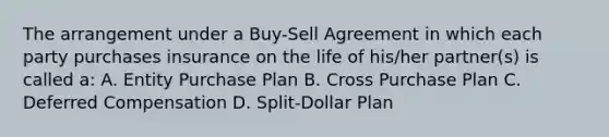 The arrangement under a Buy-Sell Agreement in which each party purchases insurance on the life of his/her partner(s) is called a: A. Entity Purchase Plan B. Cross Purchase Plan C. Deferred Compensation D. Split-Dollar Plan