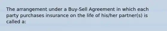 The arrangement under a Buy-Sell Agreement in which each party purchases insurance on the life of his/her partner(s) is called a: