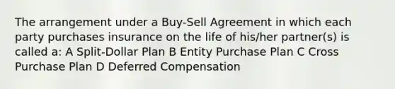 The arrangement under a Buy-Sell Agreement in which each party purchases insurance on the life of his/her partner(s) is called a: A Split-Dollar Plan B Entity Purchase Plan C Cross Purchase Plan D Deferred Compensation