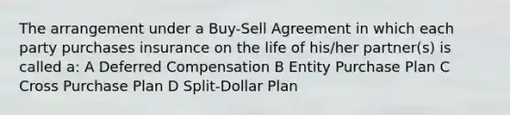 The arrangement under a Buy-Sell Agreement in which each party purchases insurance on the life of his/her partner(s) is called a: A Deferred Compensation B Entity Purchase Plan C Cross Purchase Plan D Split-Dollar Plan