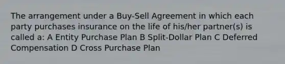 The arrangement under a Buy-Sell Agreement in which each party purchases insurance on the life of his/her partner(s) is called a: A Entity Purchase Plan B Split-Dollar Plan C Deferred Compensation D Cross Purchase Plan