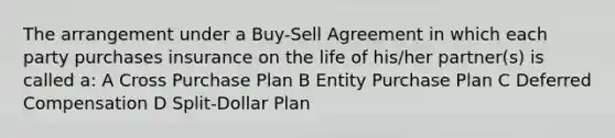 The arrangement under a Buy-Sell Agreement in which each party purchases insurance on the life of his/her partner(s) is called a: A Cross Purchase Plan B Entity Purchase Plan C Deferred Compensation D Split-Dollar Plan