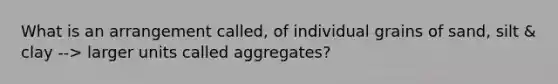 What is an arrangement called, of individual grains of sand, silt & clay --> larger units called aggregates?