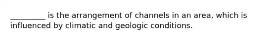 _________ is the arrangement of channels in an area, which is influenced by climatic and geologic conditions.