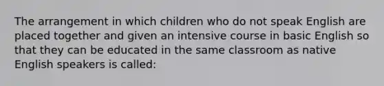 The arrangement in which children who do not speak English are placed together and given an intensive course in basic English so that they can be educated in the same classroom as native English speakers is called: