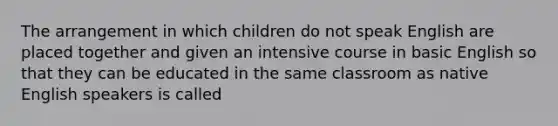 The arrangement in which children do not speak English are placed together and given an intensive course in basic English so that they can be educated in the same classroom as native English speakers is called