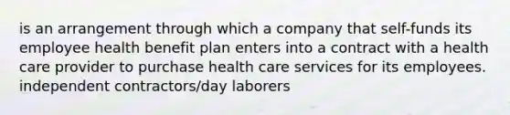 is an arrangement through which a company that self-funds its employee health benefit plan enters into a contract with a health care provider to purchase health care services for its employees. independent contractors/day laborers