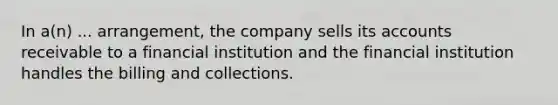 In a(n) ... arrangement, the company sells its accounts receivable to a financial institution and the financial institution handles the billing and collections.