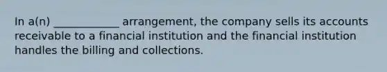 In a(n) ____________ arrangement, the company sells its accounts receivable to a financial institution and the financial institution handles the billing and collections.