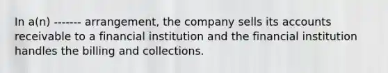 In a(n) ------- arrangement, the company sells its accounts receivable to a financial institution and the financial institution handles the billing and collections.